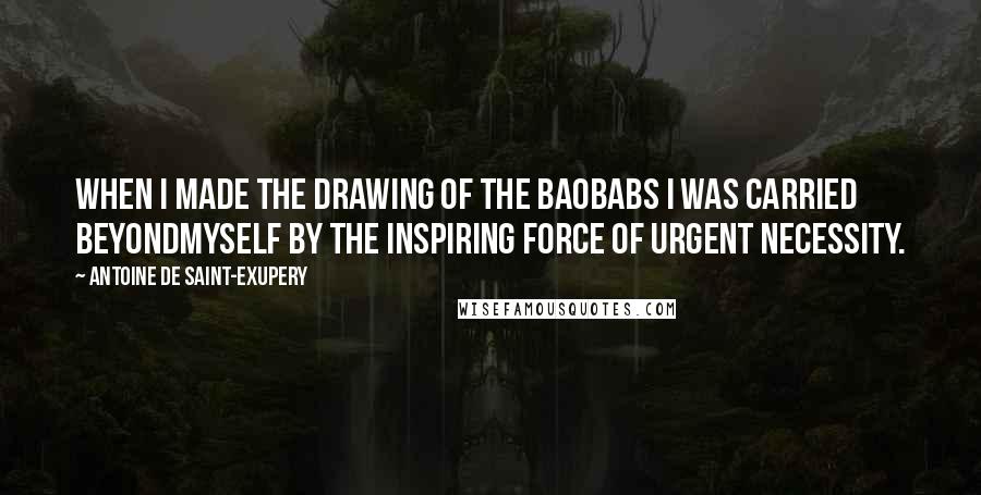 Antoine De Saint-Exupery Quotes: When I made the drawing of the baobabs I was carried beyondmyself by the inspiring force of urgent necessity.