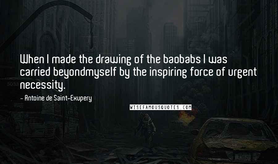 Antoine De Saint-Exupery Quotes: When I made the drawing of the baobabs I was carried beyondmyself by the inspiring force of urgent necessity.