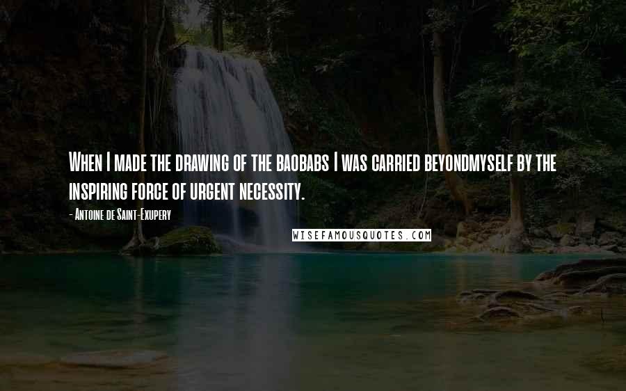 Antoine De Saint-Exupery Quotes: When I made the drawing of the baobabs I was carried beyondmyself by the inspiring force of urgent necessity.