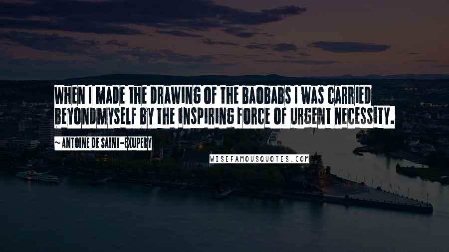 Antoine De Saint-Exupery Quotes: When I made the drawing of the baobabs I was carried beyondmyself by the inspiring force of urgent necessity.