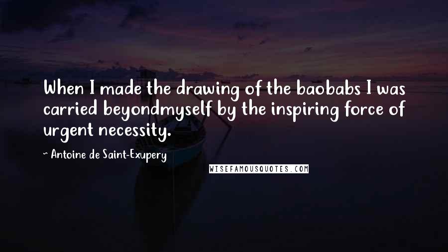 Antoine De Saint-Exupery Quotes: When I made the drawing of the baobabs I was carried beyondmyself by the inspiring force of urgent necessity.