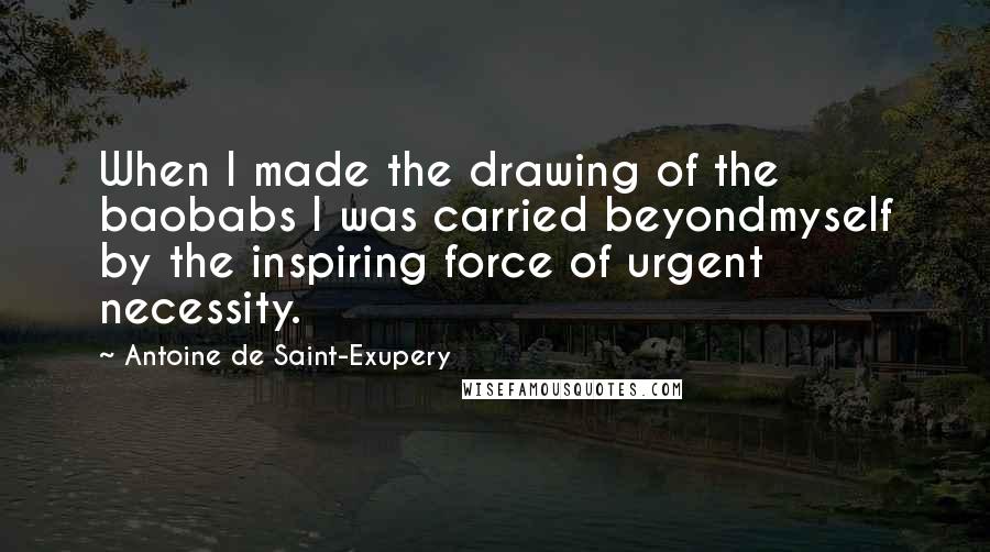 Antoine De Saint-Exupery Quotes: When I made the drawing of the baobabs I was carried beyondmyself by the inspiring force of urgent necessity.