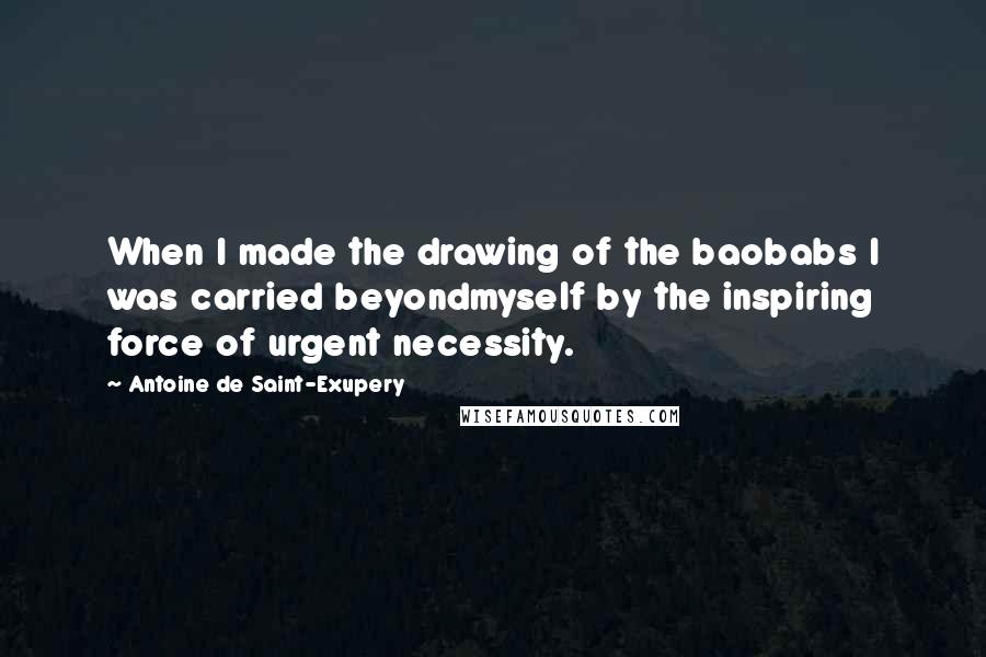 Antoine De Saint-Exupery Quotes: When I made the drawing of the baobabs I was carried beyondmyself by the inspiring force of urgent necessity.