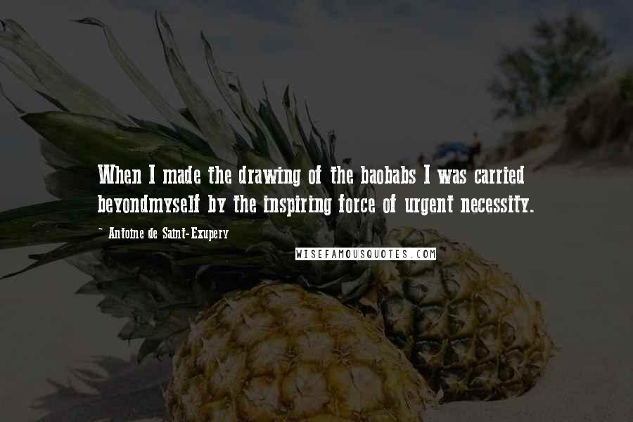 Antoine De Saint-Exupery Quotes: When I made the drawing of the baobabs I was carried beyondmyself by the inspiring force of urgent necessity.