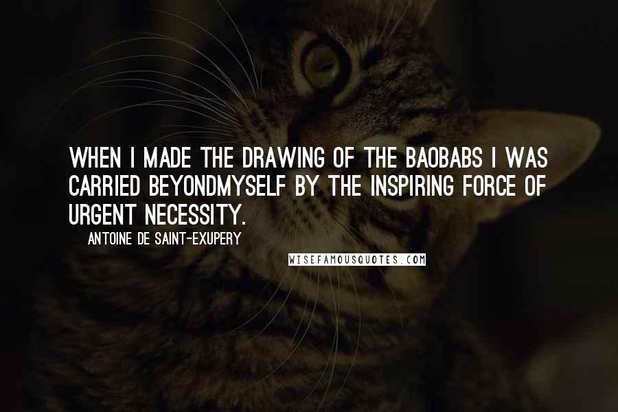 Antoine De Saint-Exupery Quotes: When I made the drawing of the baobabs I was carried beyondmyself by the inspiring force of urgent necessity.