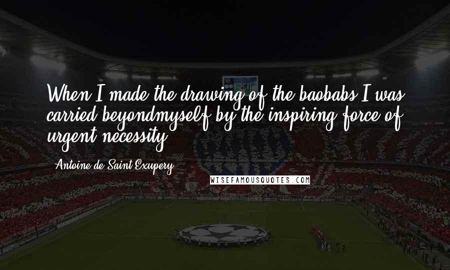 Antoine De Saint-Exupery Quotes: When I made the drawing of the baobabs I was carried beyondmyself by the inspiring force of urgent necessity.