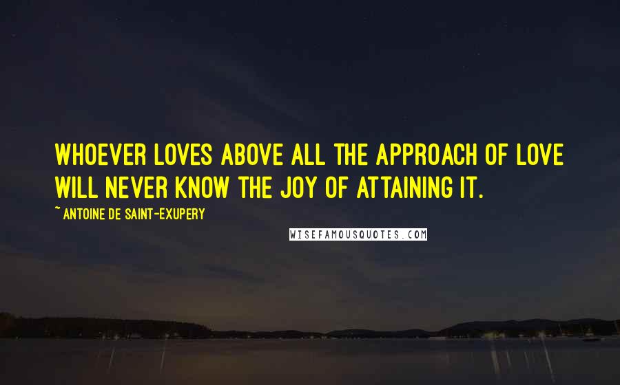 Antoine De Saint-Exupery Quotes: Whoever loves above all the approach of love will never know the joy of attaining it.