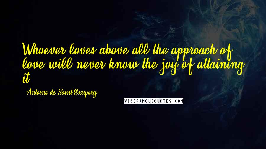 Antoine De Saint-Exupery Quotes: Whoever loves above all the approach of love will never know the joy of attaining it.