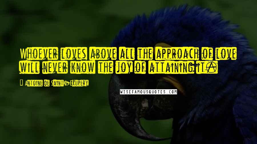 Antoine De Saint-Exupery Quotes: Whoever loves above all the approach of love will never know the joy of attaining it.