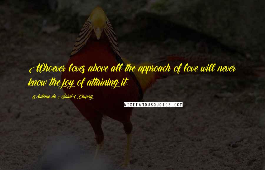 Antoine De Saint-Exupery Quotes: Whoever loves above all the approach of love will never know the joy of attaining it.