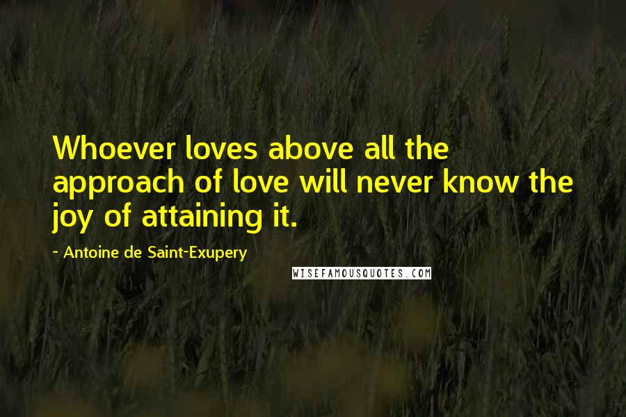 Antoine De Saint-Exupery Quotes: Whoever loves above all the approach of love will never know the joy of attaining it.