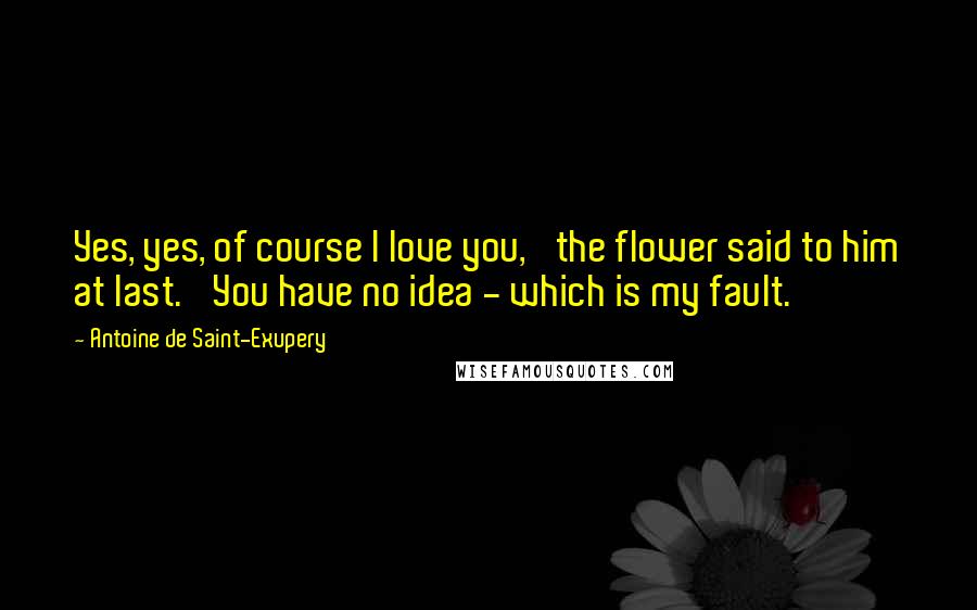 Antoine De Saint-Exupery Quotes: Yes, yes, of course I love you,' the flower said to him at last. 'You have no idea - which is my fault.