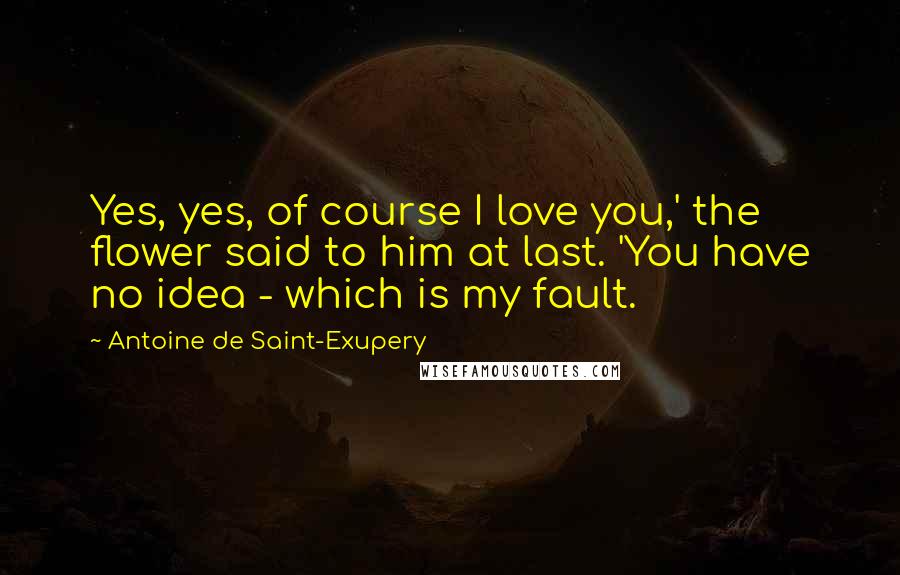 Antoine De Saint-Exupery Quotes: Yes, yes, of course I love you,' the flower said to him at last. 'You have no idea - which is my fault.