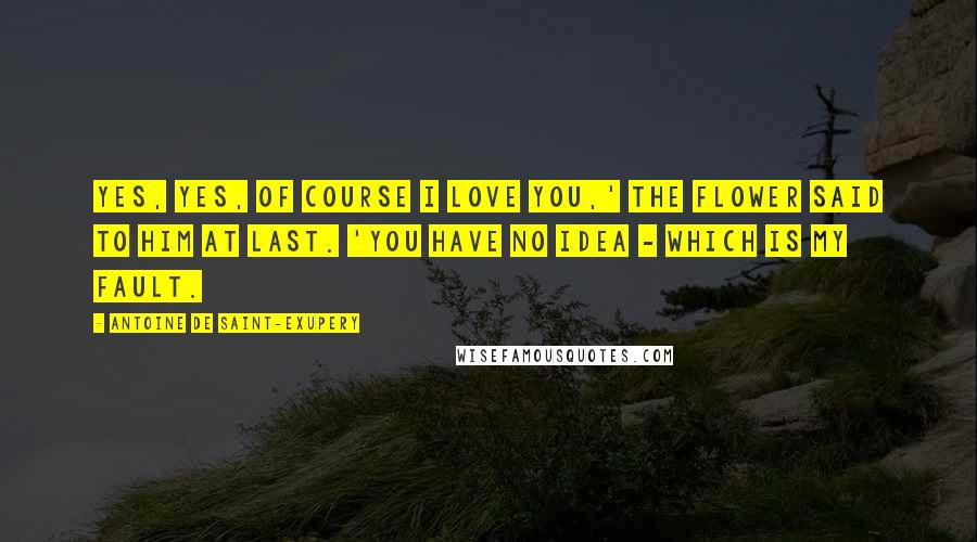 Antoine De Saint-Exupery Quotes: Yes, yes, of course I love you,' the flower said to him at last. 'You have no idea - which is my fault.
