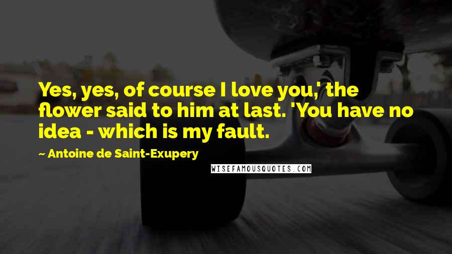 Antoine De Saint-Exupery Quotes: Yes, yes, of course I love you,' the flower said to him at last. 'You have no idea - which is my fault.