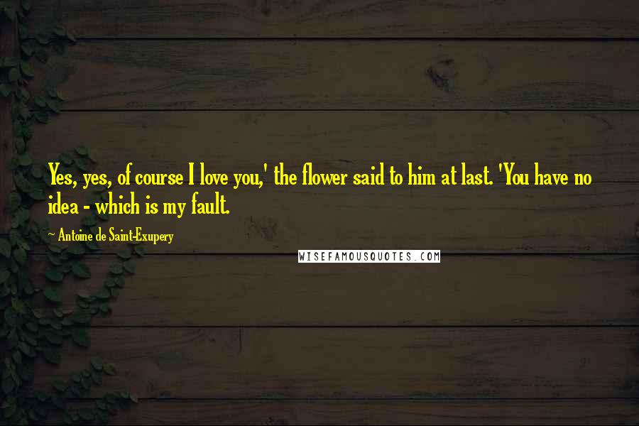 Antoine De Saint-Exupery Quotes: Yes, yes, of course I love you,' the flower said to him at last. 'You have no idea - which is my fault.