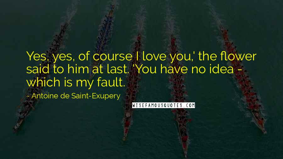Antoine De Saint-Exupery Quotes: Yes, yes, of course I love you,' the flower said to him at last. 'You have no idea - which is my fault.