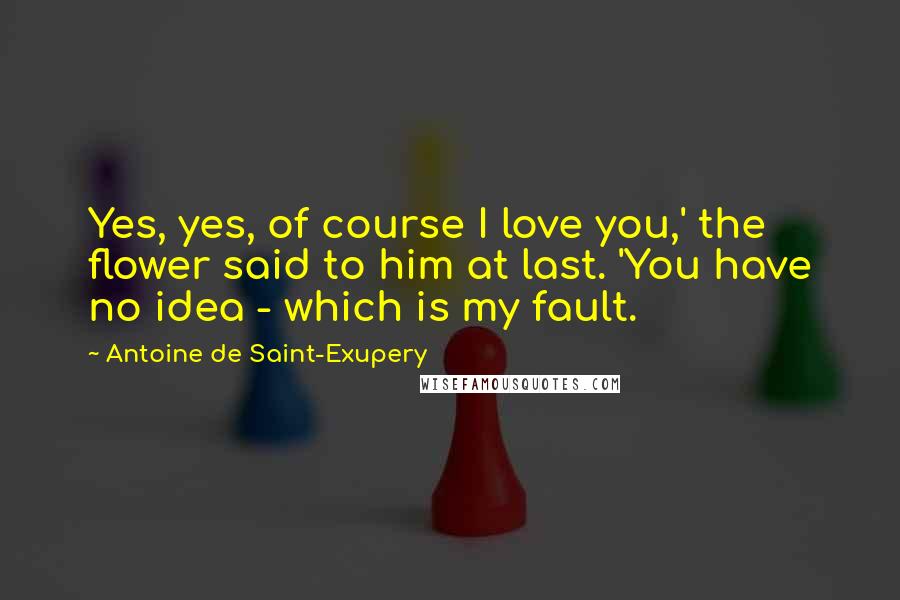 Antoine De Saint-Exupery Quotes: Yes, yes, of course I love you,' the flower said to him at last. 'You have no idea - which is my fault.