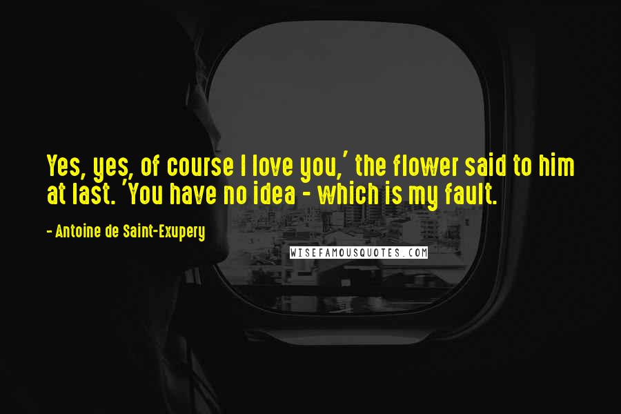 Antoine De Saint-Exupery Quotes: Yes, yes, of course I love you,' the flower said to him at last. 'You have no idea - which is my fault.