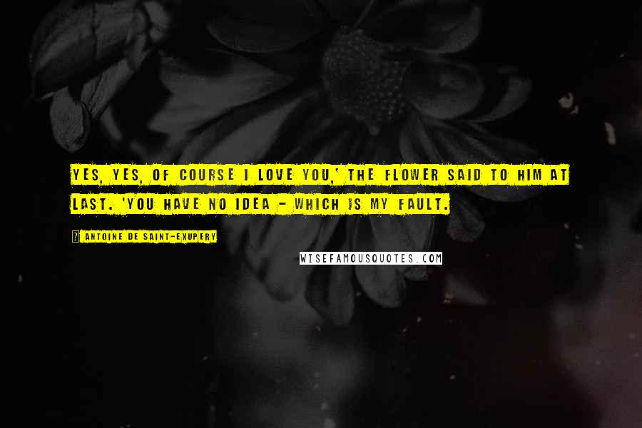 Antoine De Saint-Exupery Quotes: Yes, yes, of course I love you,' the flower said to him at last. 'You have no idea - which is my fault.