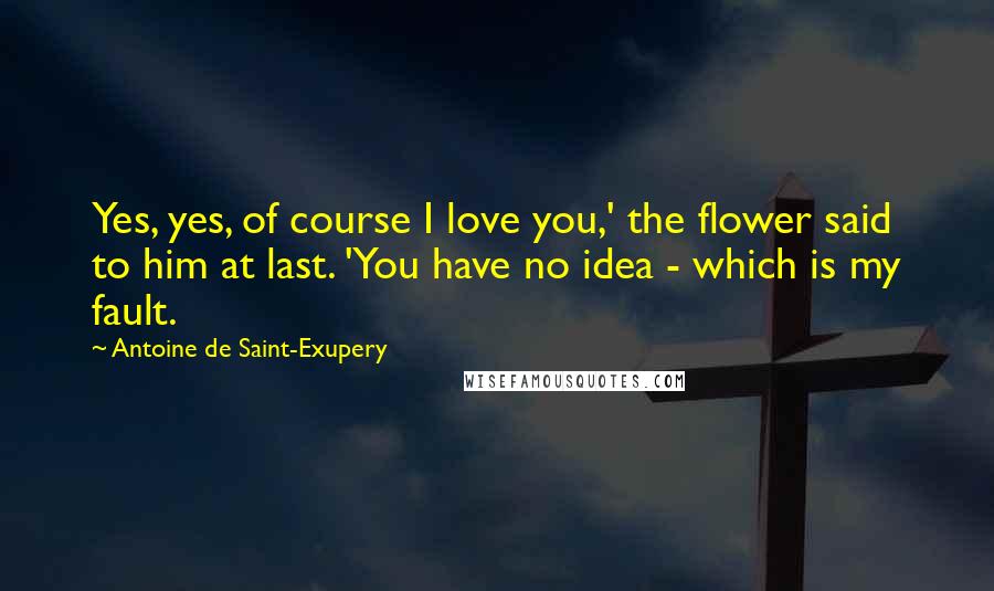 Antoine De Saint-Exupery Quotes: Yes, yes, of course I love you,' the flower said to him at last. 'You have no idea - which is my fault.