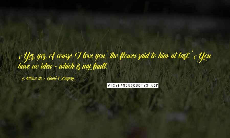 Antoine De Saint-Exupery Quotes: Yes, yes, of course I love you,' the flower said to him at last. 'You have no idea - which is my fault.