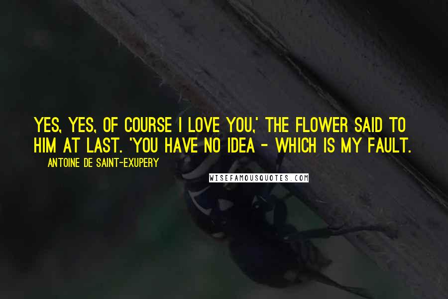 Antoine De Saint-Exupery Quotes: Yes, yes, of course I love you,' the flower said to him at last. 'You have no idea - which is my fault.