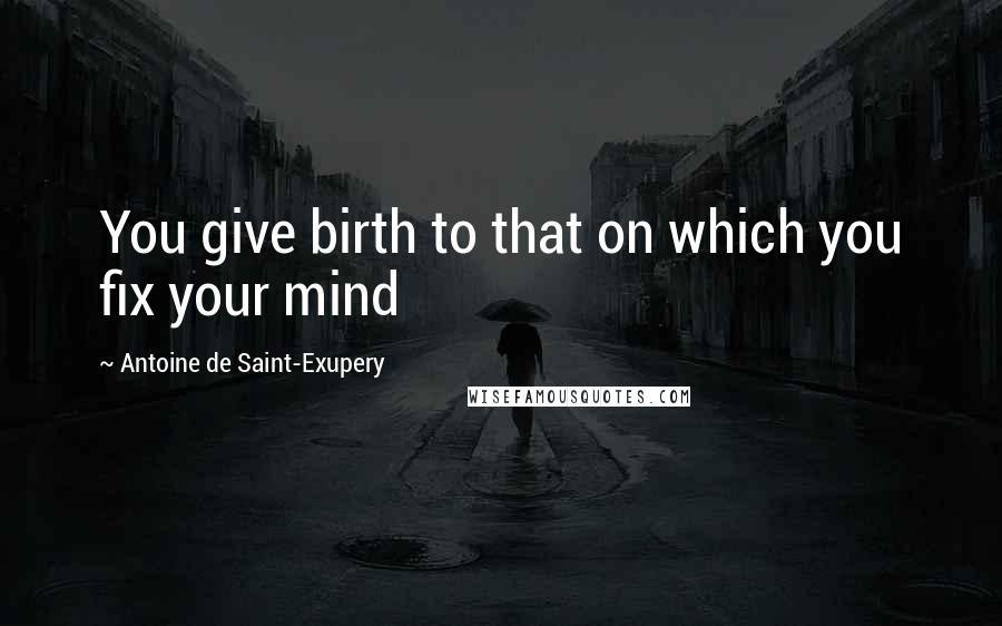 Antoine De Saint-Exupery Quotes: You give birth to that on which you fix your mind