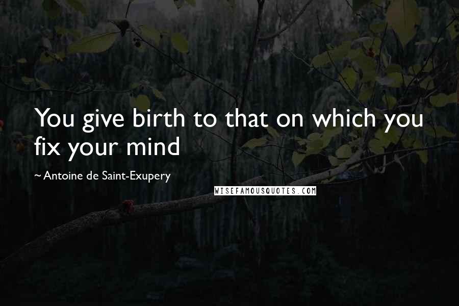 Antoine De Saint-Exupery Quotes: You give birth to that on which you fix your mind