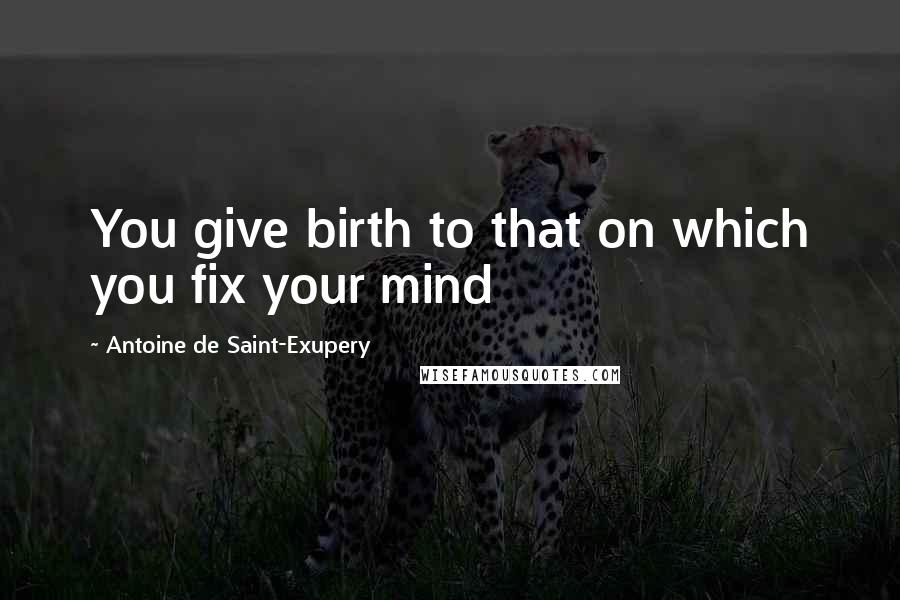 Antoine De Saint-Exupery Quotes: You give birth to that on which you fix your mind