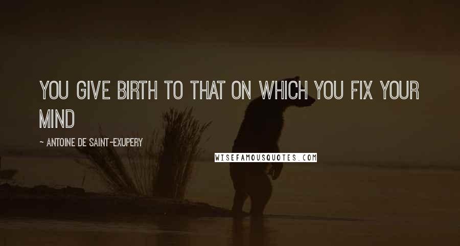 Antoine De Saint-Exupery Quotes: You give birth to that on which you fix your mind