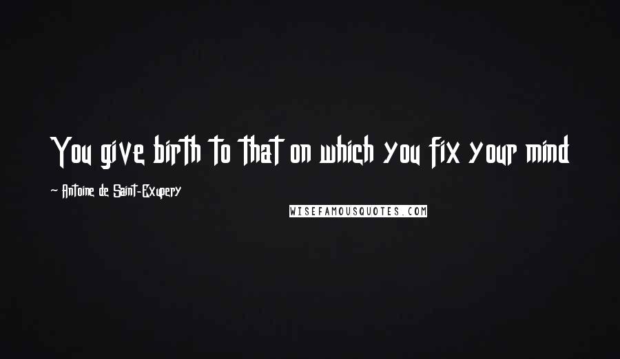 Antoine De Saint-Exupery Quotes: You give birth to that on which you fix your mind