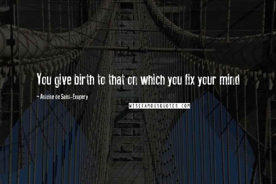 Antoine De Saint-Exupery Quotes: You give birth to that on which you fix your mind