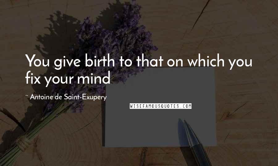 Antoine De Saint-Exupery Quotes: You give birth to that on which you fix your mind