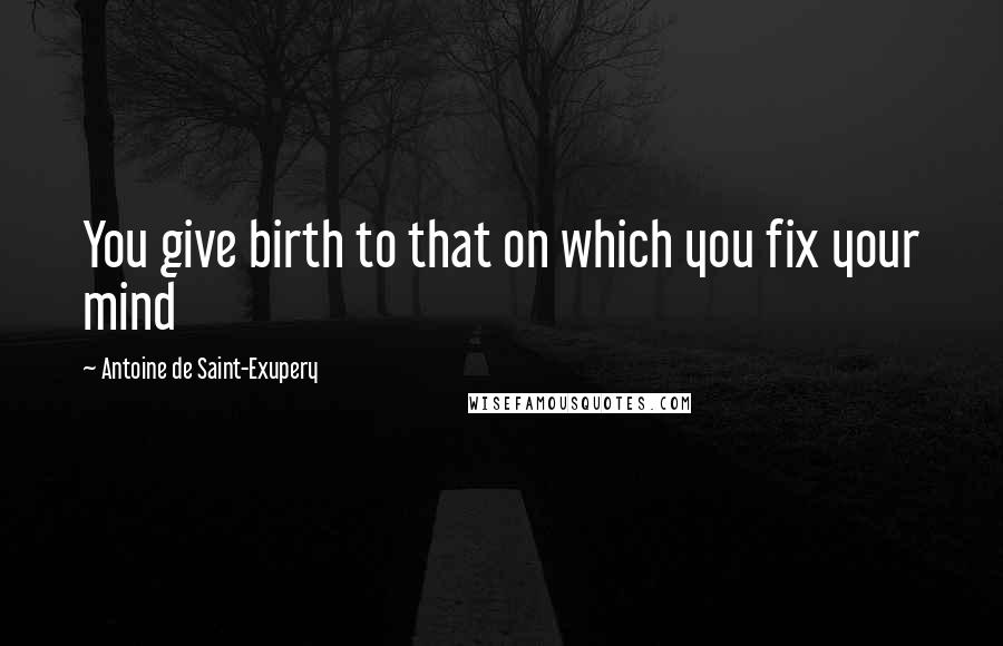 Antoine De Saint-Exupery Quotes: You give birth to that on which you fix your mind