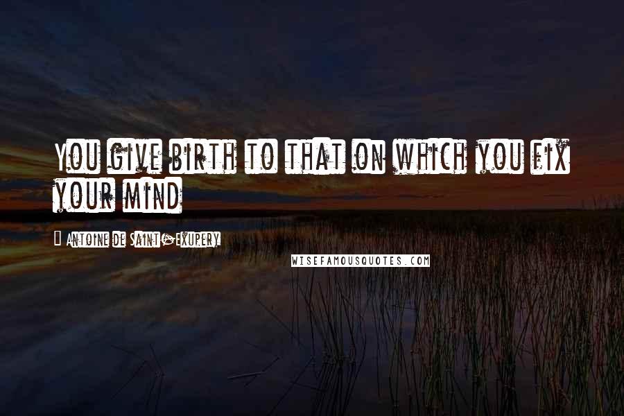 Antoine De Saint-Exupery Quotes: You give birth to that on which you fix your mind