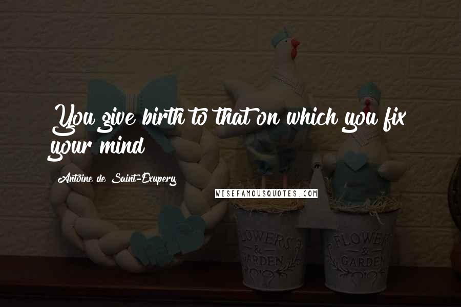 Antoine De Saint-Exupery Quotes: You give birth to that on which you fix your mind