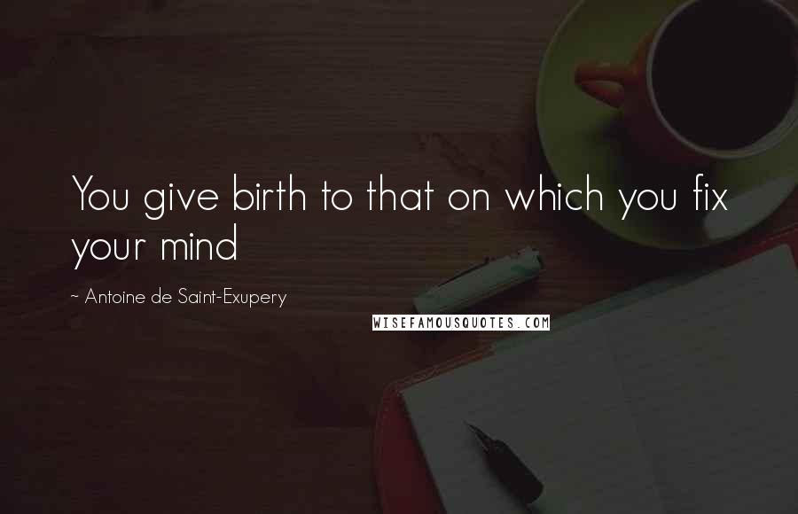 Antoine De Saint-Exupery Quotes: You give birth to that on which you fix your mind