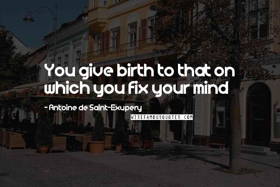 Antoine De Saint-Exupery Quotes: You give birth to that on which you fix your mind