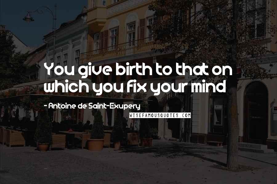 Antoine De Saint-Exupery Quotes: You give birth to that on which you fix your mind