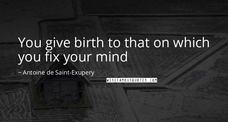 Antoine De Saint-Exupery Quotes: You give birth to that on which you fix your mind