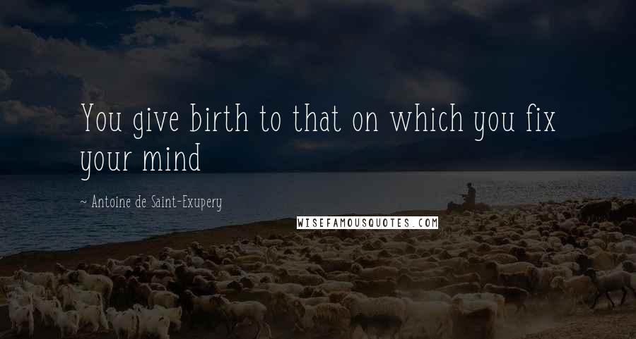 Antoine De Saint-Exupery Quotes: You give birth to that on which you fix your mind