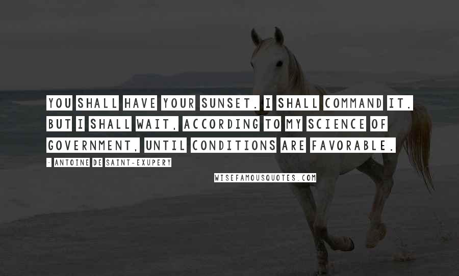 Antoine De Saint-Exupery Quotes: You shall have your sunset. I shall command it. But I shall wait, according to my science of government, until conditions are favorable.