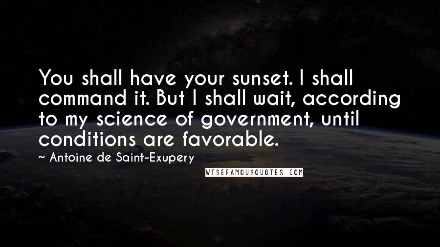 Antoine De Saint-Exupery Quotes: You shall have your sunset. I shall command it. But I shall wait, according to my science of government, until conditions are favorable.