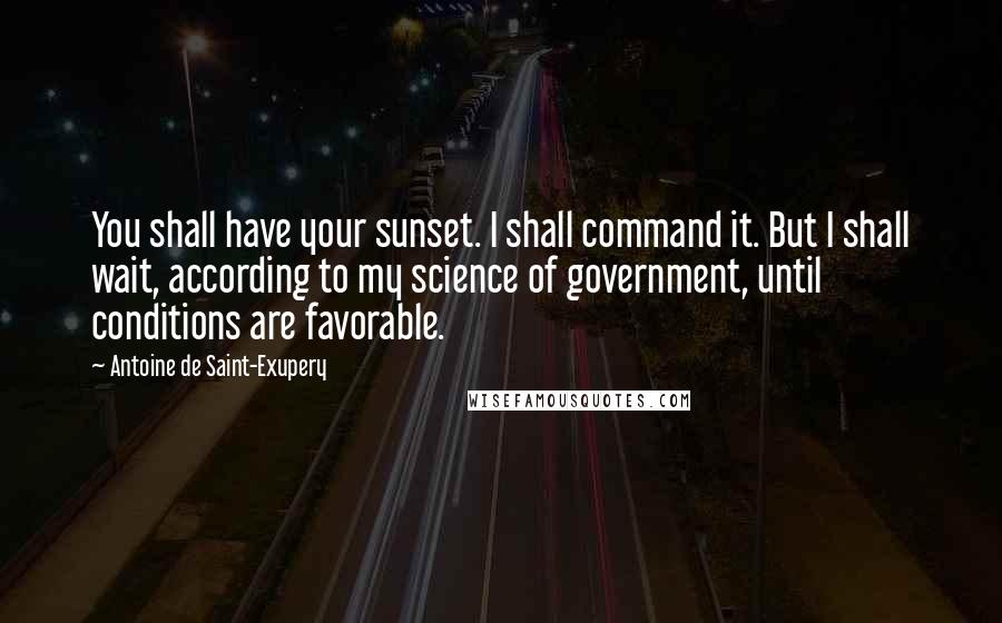 Antoine De Saint-Exupery Quotes: You shall have your sunset. I shall command it. But I shall wait, according to my science of government, until conditions are favorable.