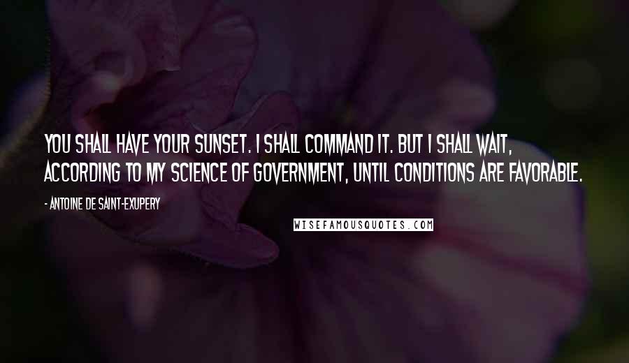 Antoine De Saint-Exupery Quotes: You shall have your sunset. I shall command it. But I shall wait, according to my science of government, until conditions are favorable.