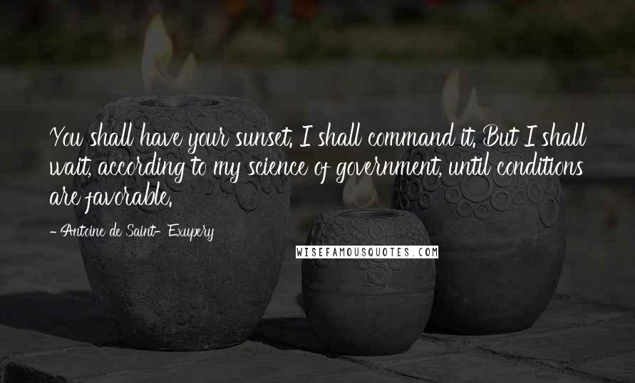 Antoine De Saint-Exupery Quotes: You shall have your sunset. I shall command it. But I shall wait, according to my science of government, until conditions are favorable.