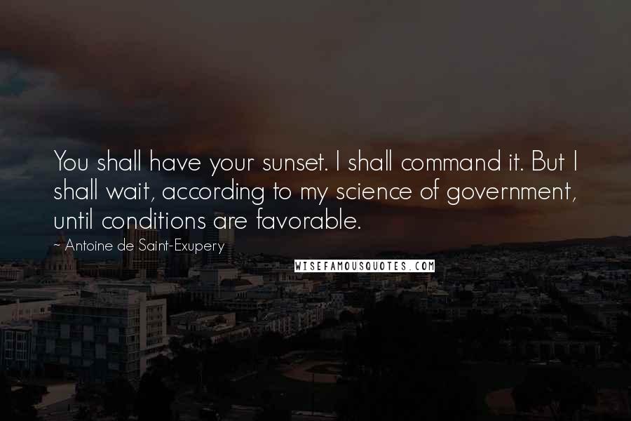 Antoine De Saint-Exupery Quotes: You shall have your sunset. I shall command it. But I shall wait, according to my science of government, until conditions are favorable.