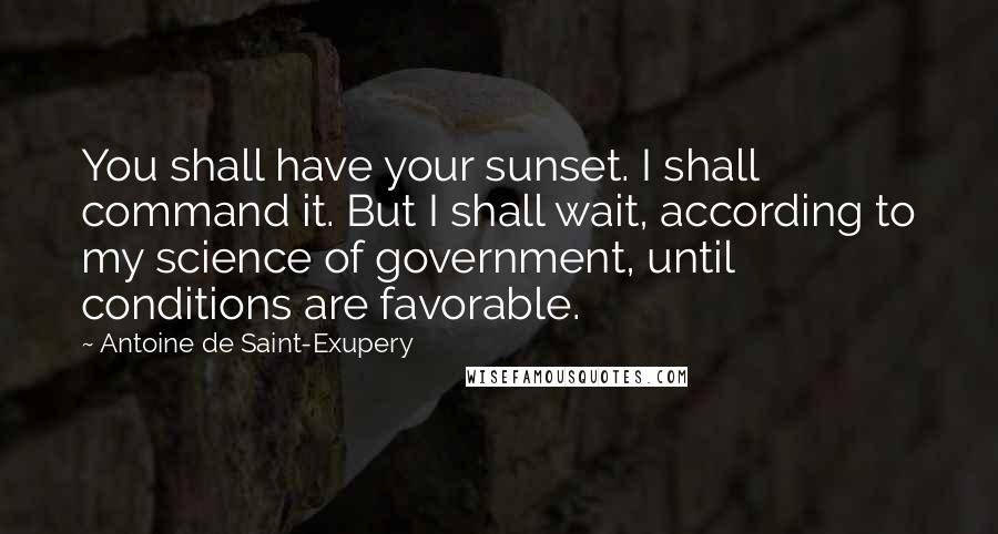 Antoine De Saint-Exupery Quotes: You shall have your sunset. I shall command it. But I shall wait, according to my science of government, until conditions are favorable.