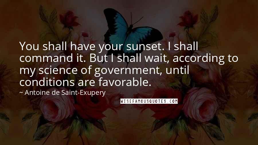 Antoine De Saint-Exupery Quotes: You shall have your sunset. I shall command it. But I shall wait, according to my science of government, until conditions are favorable.